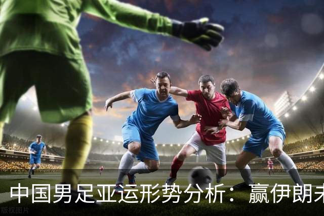 中国男足亚运形势分析：赢伊朗未必确保晋级！极端情况可能两连胜仍出局