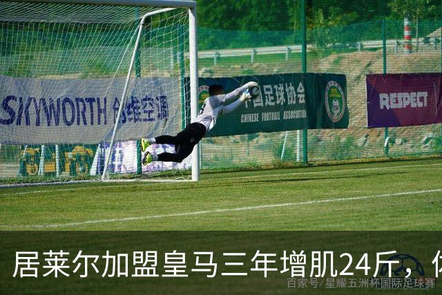 居莱尔加盟皇马三年增肌24斤，体脂率下降2%！西甲赛场上的新星崛起