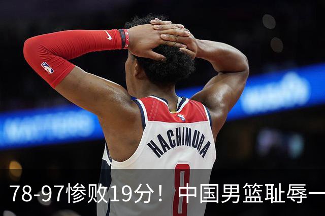 78-97惨败19分！中国男篮耻辱一战，2次惨败日本队，郭士强遭炮轰，余嘉豪太拉胯